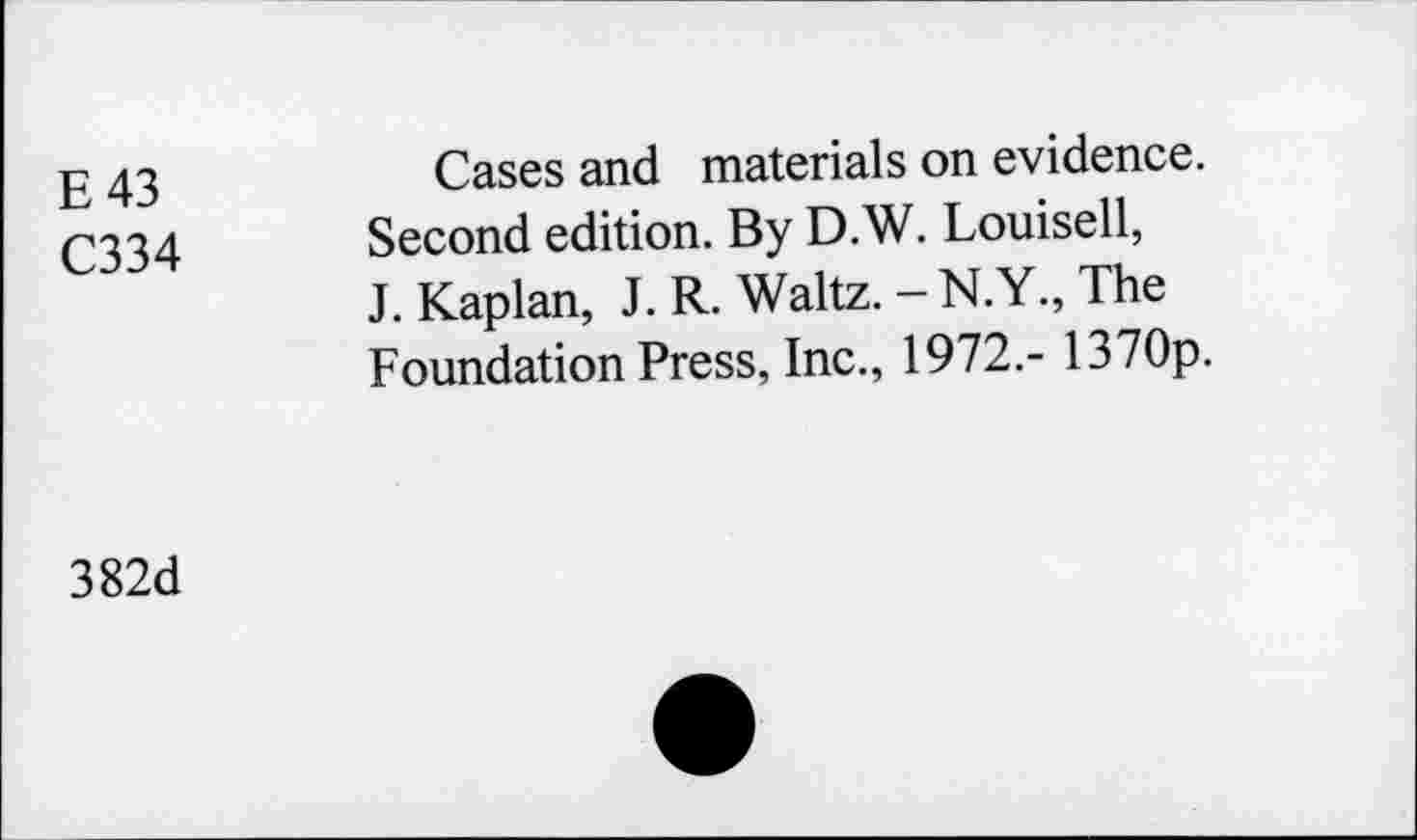 ﻿E 43	Cases and materials on evidence.
C334 Second edition. By D.W. Louisell, J. Kaplan, J. R. Waltz. - N. Y., The Foundation Press, Inc., 1972.- 1370p.
382d